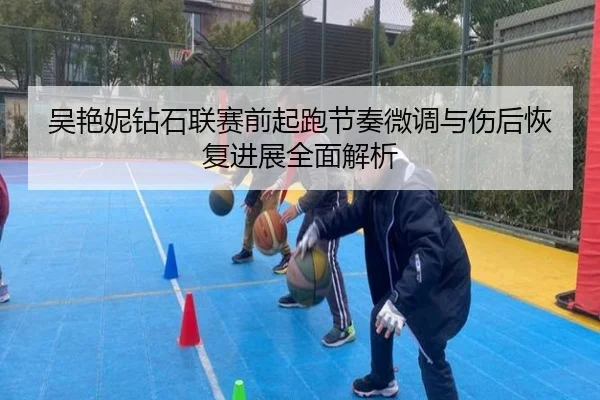 吴艳妮钻石联赛前起跑节奏微调与伤后恢复进展全面解析